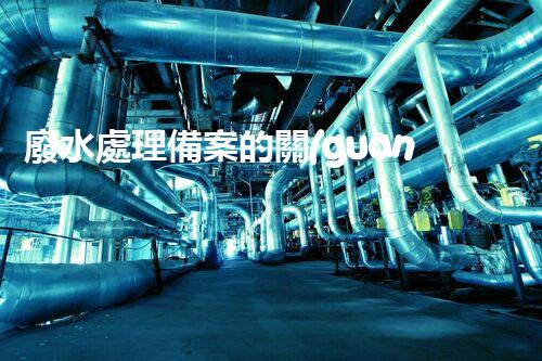 廢水處理備案的關(guān)鍵步驟與以后展望？